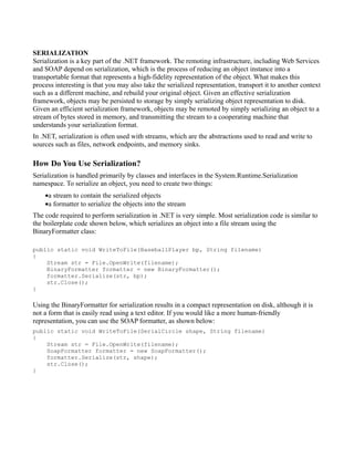 SERIALIZATION
Serialization is a key part of the .NET framework. The remoting infrastructure, including Web Services
and SOAP depend on serialization, which is the process of reducing an object instance into a
transportable format that represents a high-fidelity representation of the object. What makes this
process interesting is that you may also take the serialized representation, transport it to another context
such as a different machine, and rebuild your original object. Given an effective serialization
framework, objects may be persisted to storage by simply serializing object representation to disk.
Given an efficient serialization framework, objects may be remoted by simply serializing an object to a
stream of bytes stored in memory, and transmitting the stream to a cooperating machine that
understands your serialization format.
In .NET, serialization is often used with streams, which are the abstractions used to read and write to
sources such as files, network endpoints, and memory sinks.

How Do You Use Serialization?
Serialization is handled primarily by classes and interfaces in the System.Runtime.Serialization
namespace. To serialize an object, you need to create two things:
    •a stream to contain the serialized objects
    •a formatter to serialize the objects into the stream
The code required to perform serialization in .NET is very simple. Most serialization code is similar to
the boilerplate code shown below, which serializes an object into a file stream using the
BinaryFormatter class:

public static void WriteToFile(BaseballPlayer bp, String filename)
{
    Stream str = File.OpenWrite(filename);
    BinaryFormatter formatter = new BinaryFormatter();
    formatter.Serialize(str, bp);
    str.Close();
}

Using the BinaryFormatter for serialization results in a compact representation on disk, although it is
not a form that is easily read using a text editor. If you would like a more human-friendly
representation, you can use the SOAP formatter, as shown below:
public static void WriteToFile(SerialCircle shape, String filename)
{
    Stream str = File.OpenWrite(filename);
    SoapFormatter formatter = new SoapFormatter();
    formatter.Serialize(str, shape);
    str.Close();
}
 