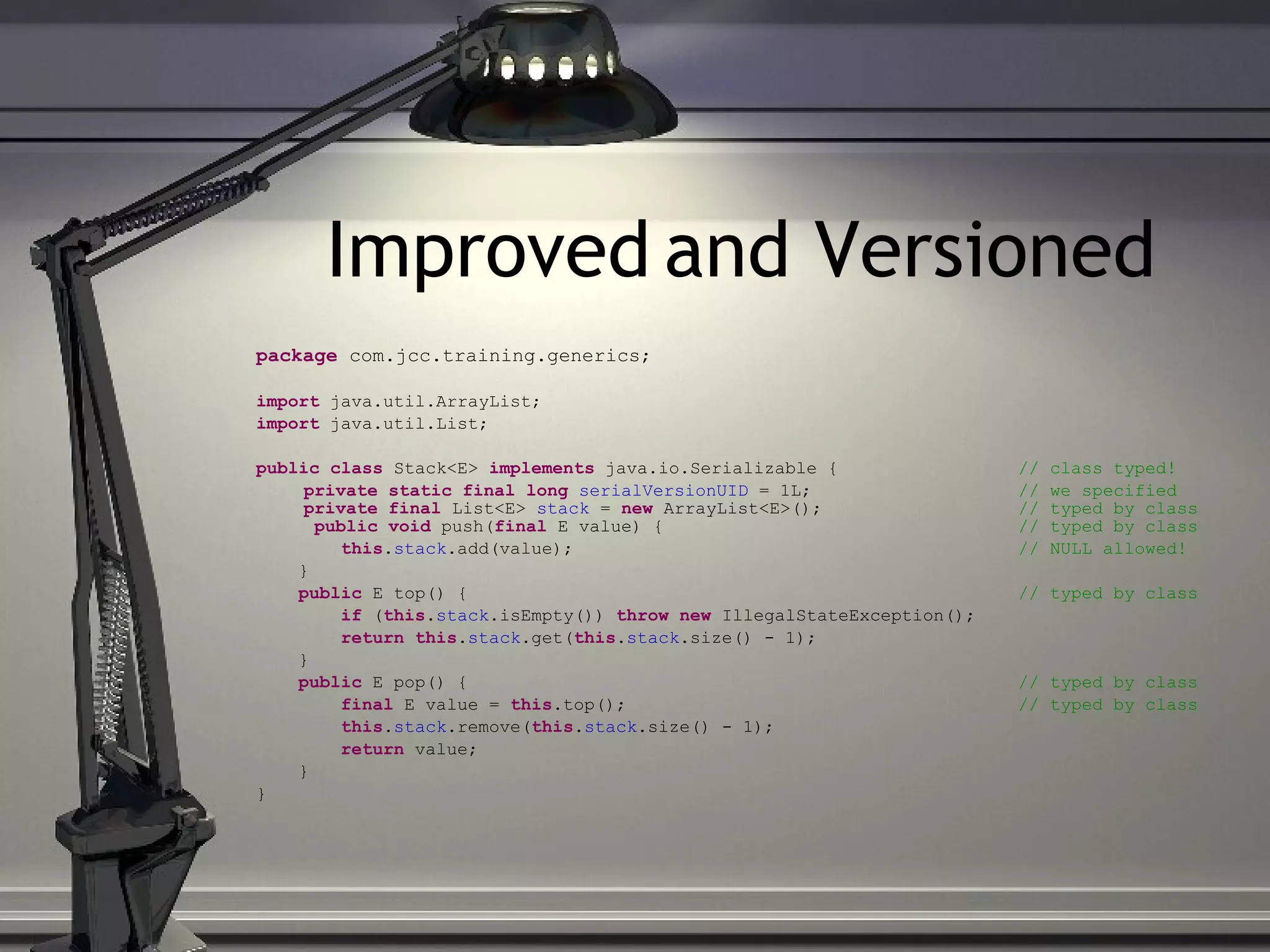 Improved and Versioned package com.jcc.training.generics; import java.util.ArrayList; import java.util.List; public class Stack<E> implements java.io.Serializable { // class typed! private static final long serialVersionUID = 1L; // we specified private final List<E> stack = new ArrayList<E>(); // typed by class public void push( final E value) { // typed by class this . stack .add(value); // NULL allowed! } public E top() { // typed by class if ( this . stack .isEmpty()) throw new IllegalStateException(); return this . stack .get( this . stack .size() - 1); } public E pop() { // typed by class final E value = this .top(); // typed by class this . stack .remove( this . stack .size() - 1); return value; } } 