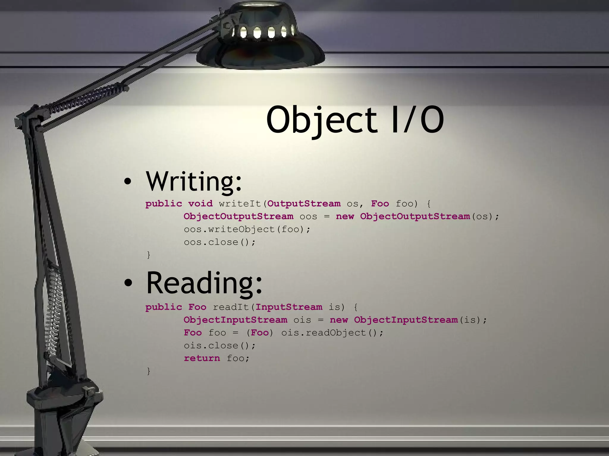 Object I/O Writing: public void writeIt( OutputStream os, Foo foo) { ObjectOutputStream oos = new ObjectOutputStream (os); oos.writeObject(foo); oos.close(); } Reading: public Foo readIt( InputStream is) { ObjectInputStream ois = new ObjectInputStream (is); Foo foo = ( Foo ) ois.readObject(); ois.close(); return foo; } 