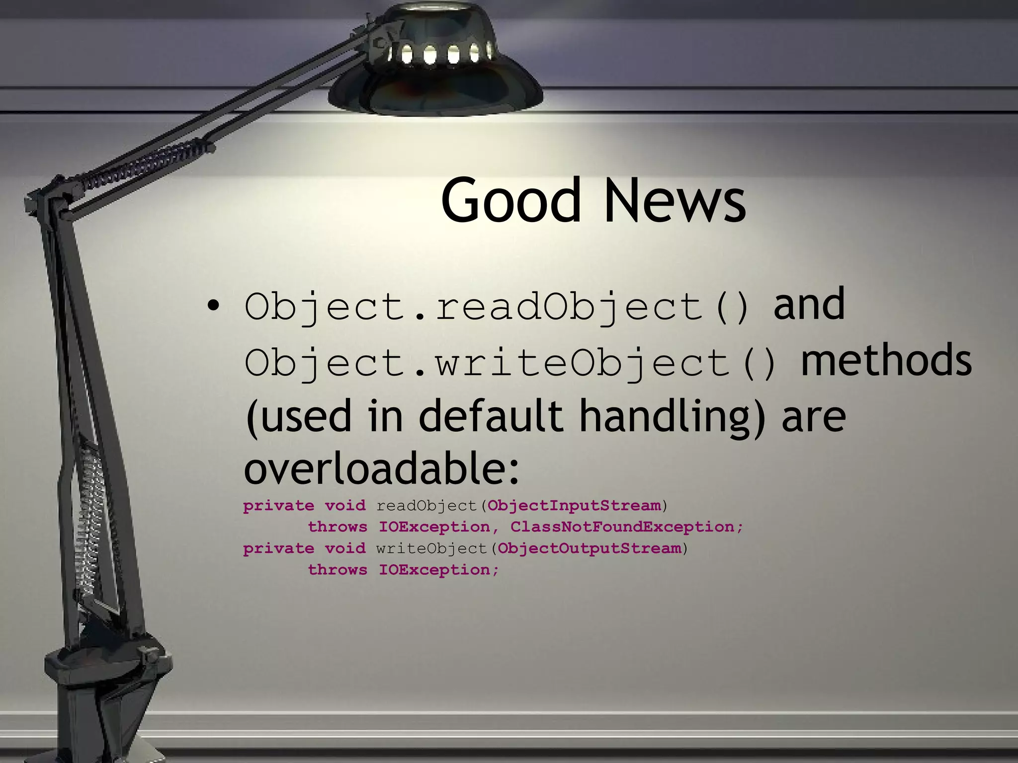 Good News Object.readObject() and Object.writeObject() methods (used in default handling) are overloadable: private void readObject( ObjectInputStream ) throws IOException, ClassNotFoundException; private void writeObject( ObjectOutputStream ) throws IOException; 