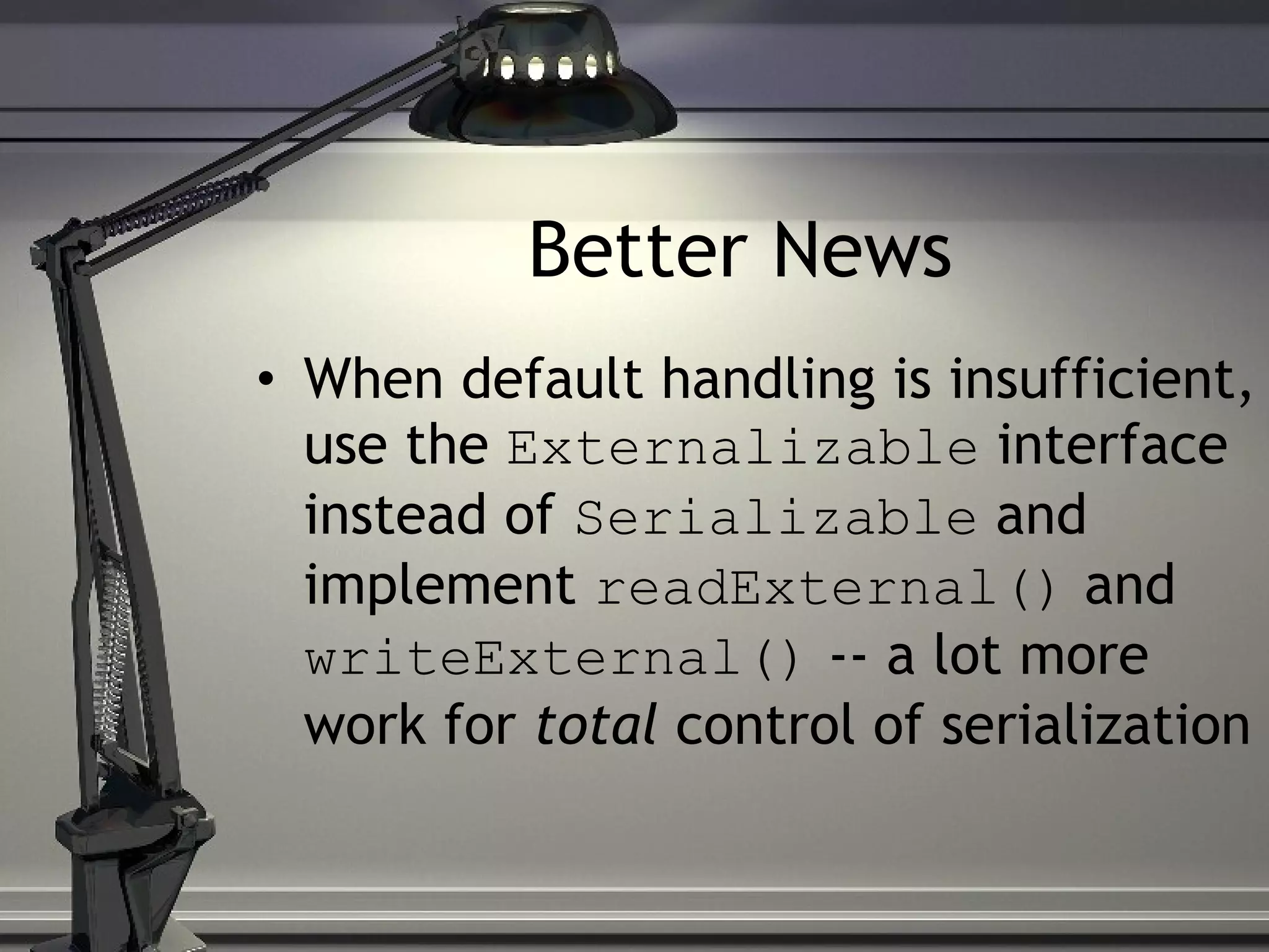 Better News When default handling is insufficient, use the Externalizable interface instead of Serializable and implement readExternal() and writeExternal() -- a lot more work for total control of serialization 