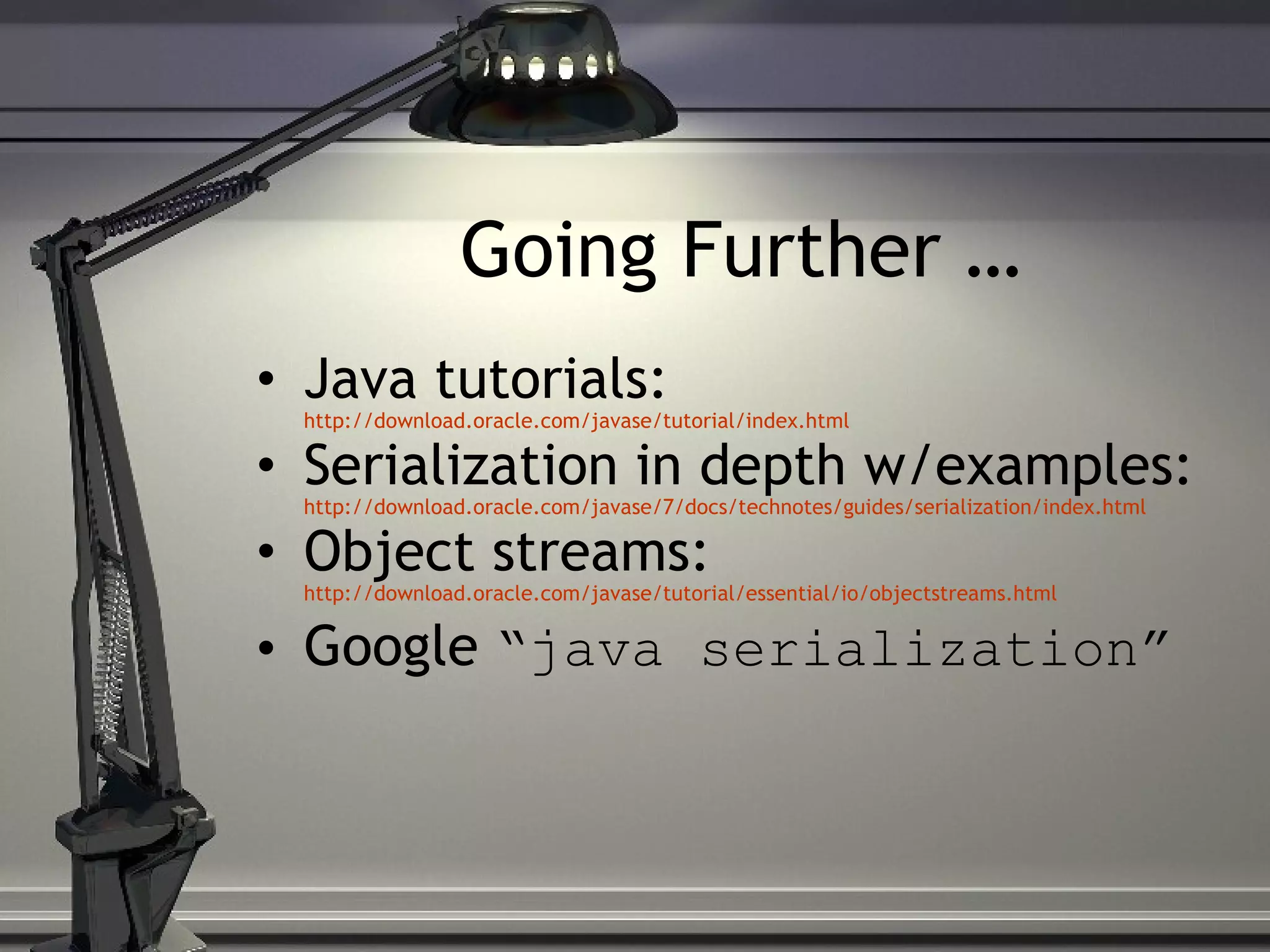 Going Further … Java tutorials: http://download.oracle.com/javase/tutorial/index.html Serialization in depth w/examples: http://download.oracle.com/javase/7/docs/technotes/guides/serialization/index.html Object streams: http://download.oracle.com/javase/tutorial/essential/io/objectstreams.html Google “java serialization” 