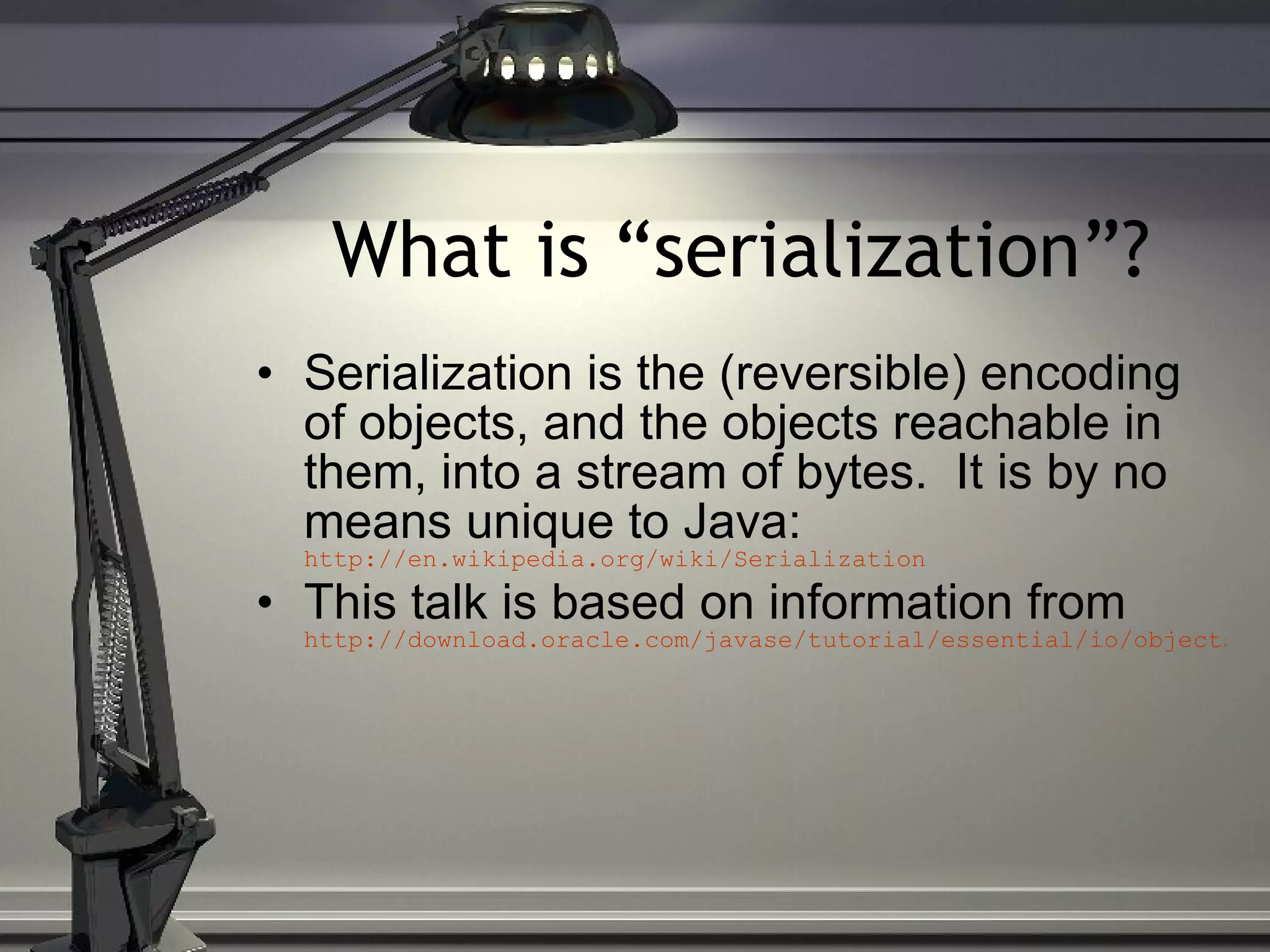 What is “serialization”? Serialization is the (reversible) encoding of objects, and the objects reachable in them, into a stream of bytes. It is by no means unique to Java: http://en.wikipedia.org/wiki/Serialization This talk is based on information from http://download.oracle.com/javase/tutorial/essential/io/objectstreams.html 
