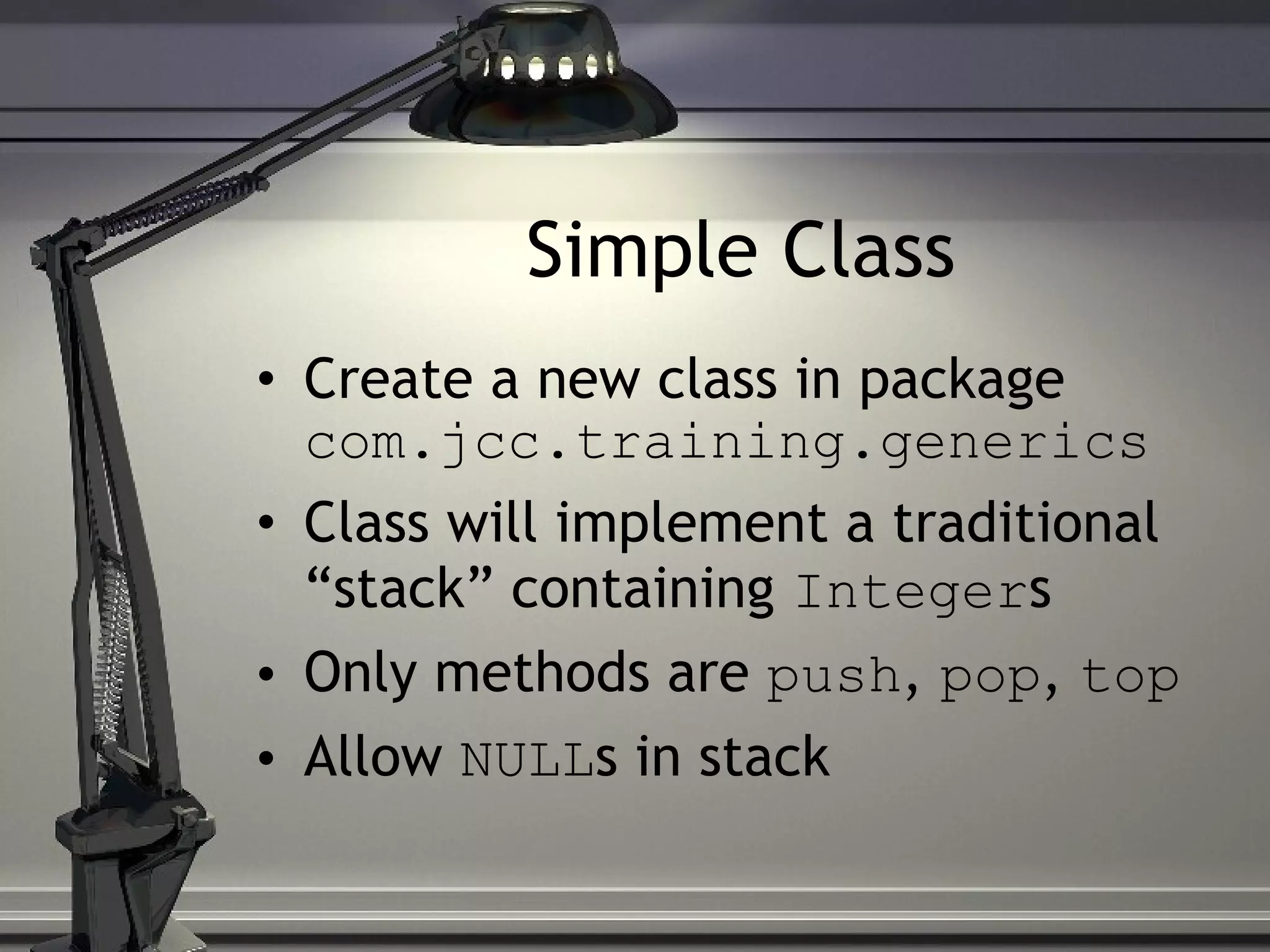 Simple Class Create a new class in package com.jcc.training.generics Class will implement a traditional “stack” containing Integer s Only methods are push , pop , top Allow NULL s in stack 