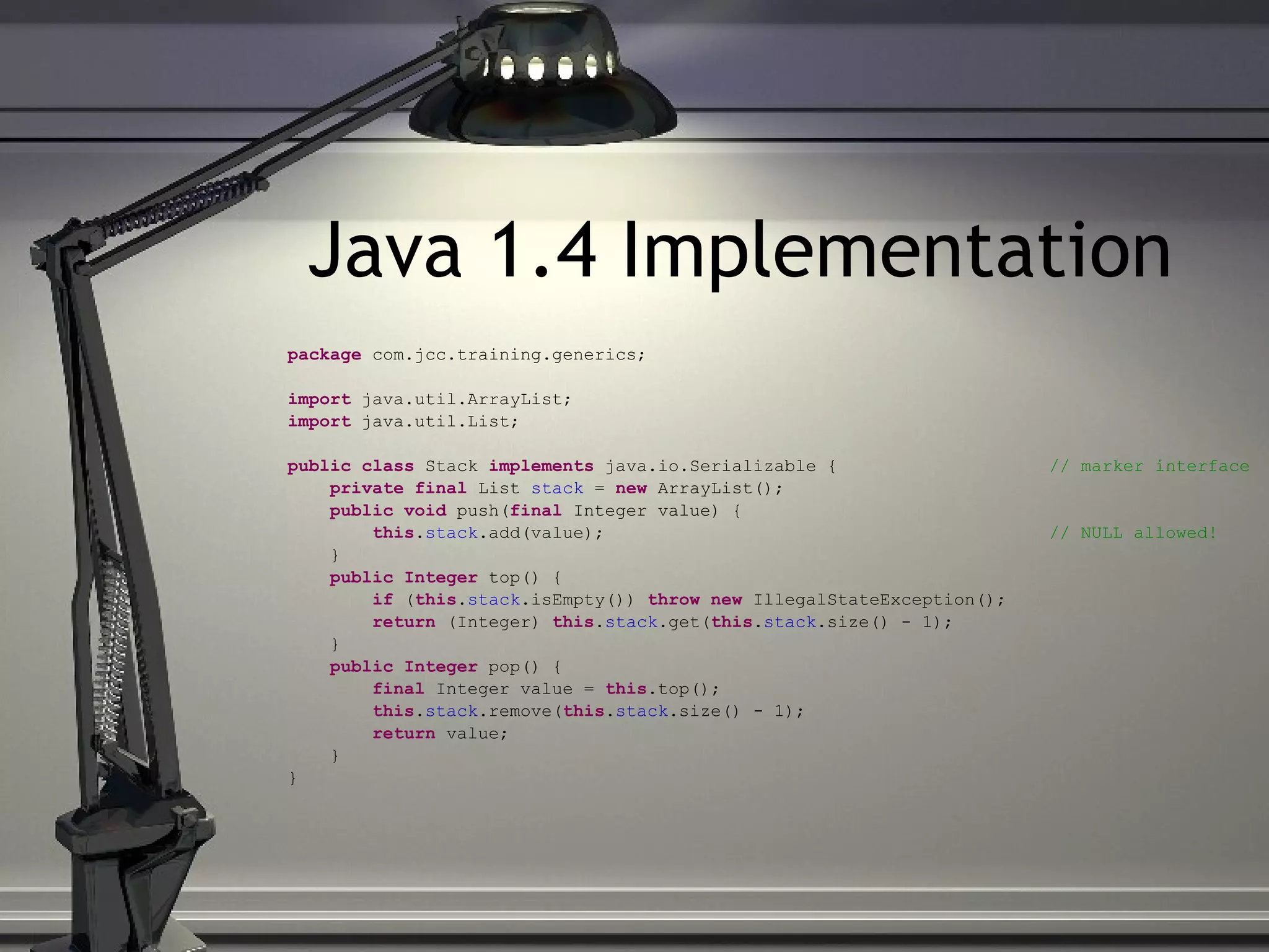Java 1.4 Implementation package com.jcc.training.generics; import java.util.ArrayList; import java.util.List; public class Stack implements java.io.Serializable { // marker interface private final List stack = new ArrayList(); public void push( final Integer value) { this . stack .add(value); // NULL allowed! } public Integer top() { if ( this . stack .isEmpty()) throw new IllegalStateException(); return (Integer) this . stack .get( this . stack .size() - 1); } public Integer pop() { final Integer value = this .top(); this . stack .remove( this . stack .size() - 1); return value; } } 