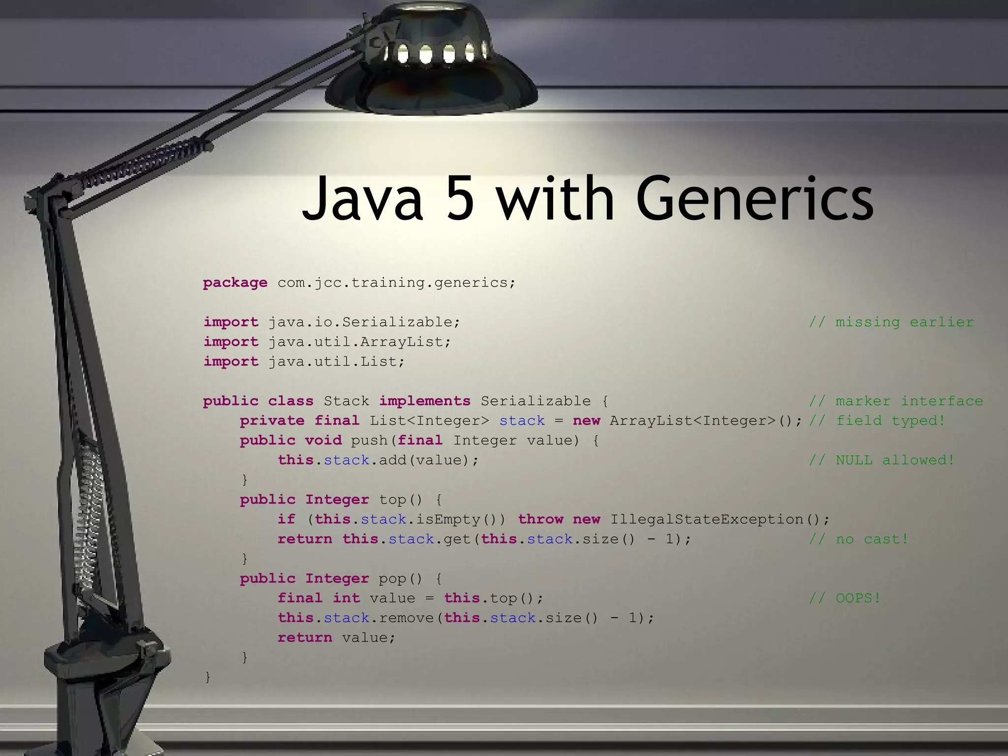 Java 5 with Generics package com.jcc.training.generics; import java.io.Serializable; // missing earlier import java.util.ArrayList; import java.util.List; public class Stack implements Serializable { // marker interface private final List<Integer> stack = new ArrayList<Integer>(); // field typed! public void push( final Integer value) { this . stack .add(value); // NULL allowed! } public Integer top() { if ( this . stack .isEmpty()) throw new IllegalStateException(); return this . stack .get( this . stack .size() - 1); // no cast! } public Integer pop() { final int value = this .top(); // OOPS! this . stack .remove( this . stack .size() - 1); return value; } } 