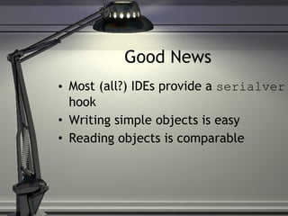 Good News Most (all?) IDEs provide a  serialver  hook Writing simple objects is easy Reading objects is comparable 