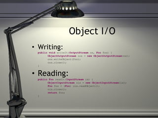 Object I/O Writing: public   void  writeIt( OutputStream  os,  Foo  foo) { ObjectOutputStream  oos =  new ObjectOutputStream (os); oos.writeObject(foo);   oos.close(); } Reading: public   Foo  readIt( InputStream  is) { ObjectInputStream  ois =  new ObjectInputStream (is); Foo  foo = ( Foo ) ois.readObject();   ois.close(); return  foo; } 