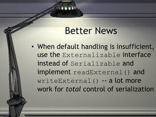 Better News When default handling is insufficient, use the  Externalizable  interface instead of  Serializable  and implement  readExternal()  and  writeExternal()  -- a lot more work for  total  control of serialization  