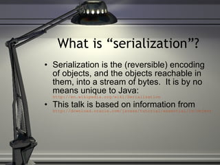 What is “serialization”? Serialization is the (reversible) encoding of objects, and the objects reachable in them, into a stream of bytes.  It is by no means unique to Java:  http://en.wikipedia.org/wiki/Serialization This talk is based on information from  http://download.oracle.com/javase/tutorial/essential/io/objectstreams.html 