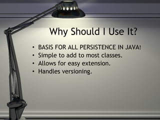 Why Should I Use It? BASIS FOR ALL PERSISTENCE IN JAVA ! Simple to add to most classes. Allows for easy extension. Handles versioning. 