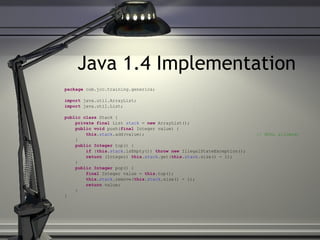 Java 1.4 Implementation package  com.jcc.training.generics; import  java.util.ArrayList; import  java.util.List; public   class  Stack   { private   final  List  stack  =  new  ArrayList(); public   void  push( final  Integer value) { this . stack .add(value); // NULL allowed! } public   Integer  top() { if  ( this . stack .isEmpty())  throw   new  IllegalStateException(); return  (Integer)  this . stack .get( this . stack .size() - 1); } public   Integer  pop() { final  Integer value =  this .top(); this . stack .remove( this . stack .size() - 1); return  value; } } 