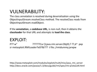 VULNERABILITY:
The class annotation is resolved during deserialization using the
ObjectInputStream.resolveClass method. Th...