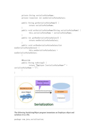 private String serializeValueName;
private transient int nonSerializeValueSalary;
public String getSerializeValueName() {
return serializeValueName;
}
public void setSerializeValueName(String serializeValueName) {
this.serializeValueName = serializeValueName;
}
public int getNonSerializeValueSalary() {
return nonSerializeValueSalary;
}
public void setNonSerializeValueSalary(int
nonSerializeValueSalary) {
this.nonSerializeValueSalary =
nonSerializeValueSalary;
}
@Override
public String toString() {
return "Employee [serializeValueName=" +
serializeValueName + "]";
}
}
The following SerializingObject program instantiates an Employee object and
serializes it to a file.
package com.java.serialization;
 