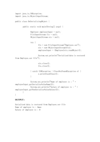 import java.io.IOException;
import java.io.ObjectInputStream;
public class DeSerializingObject {
public static void main(String[] args) {
Employee employeeInput = null;
FileInputStream fis = null;
ObjectInputStream ois = null;
try {
fis = new FileInputStream("Employee.ser");
ois = new ObjectInputStream(fis);
employeeInput = (Employee)ois.readObject();
System.out.println("Serialized data is restored
from Employee.ser file");
ois.close();
fis.close();
} catch (IOException | ClassNotFoundException e) {
e.printStackTrace();
}
System.out.println("Name of employee is : " +
employeeInput.getSerializeValueName());
System.out.println("Salary of employee is : " +
employeeInput.getNonSerializeValueSalary());
}
}
OUTPUT :
Serialized data is restored from Employee.ser file
Name of employee is : Aman
Salary of employee is : 0
 