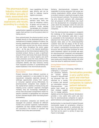 cognizant 20-20 insights 5
trace capabilities fill these
gaps directly and can be
used to redesign reverse
logistics processes.
For example, supply chain
partners have many rea-
sons for initiating a return
of goods, such as expiry of
products, recalls, packag-
ing damages, etc. A product
authentication capability can greatly help various
supply chain partners to verify products when ini-
tiating returns.
Once authenticated, the physical product can be
shipped directly to the designated place for the
manufacturer to handle it, based on its status. The
ensuing supplemental information, and associat-
ed credit notes arising from the returns process,
can now follow throughout the entire supply
chain — all the way to the desired beneficiary,
based purely on the initial shipment details of the
serialized product. Doing so saves a significant
amount of time and money that would otherwise
have been spent on reverse logistics and verifi-
cation processes across the many entities in the
supply chain. An authentication process can help
companies identify and stop scenarios arising
from fraudulent activities or counterfeiting that
exploit loopholes in the returns/recall process.
Addressing Diversions and Chargeback
Reconciliation
Product diversion (from different countries or
consumer segments) is a real problem for phar-
maceuticals companies especially because of
arbitrage opportunities arising from country
or consumer segment pricing differentials. As
pharmaceuticals companies have adapted to
the market-driven realities of tiered pricing and
rebating across customer segments (managed
markets), they are increasingly challenged to
ensure that discounted consignments meant for
specific customers or geographies are consumed
by their intended targets rather than being divert-
ed elsewhere.
With serialization, companies can identify and
segregate the products intended for different
market and customer segments. Authentication
capabilities can help validate whether products
are consumed in the market or customer seg-
ment for which they were earmarked.
Similarly, pharmaceuticals companies have
responded to pricing pressures from group pur-
chasing organizations (GPOs), whose influence
on product volumes is significant enough to allow
for price discount contracts. The process of plac-
ing price discount contracts with wholesalers
that sell products to GPO members has result-
ed in the development of a chargeback process
under which the wholesaler claims the extra dis-
count provided to GPOs from pharmaceutical
companies.
From the pharmaceuticals company’s viewpoint,
the challenge of the chargeback reconciliation
process is that wholesaler sales data is usual-
ly unavailable to the manufacturer and must be
obtained from third parties. Sales reconciliation
typically takes place at the product/quantity/
customer level and not always at the lot level,
much less at the serialized lot level. Within the
U.S. market, a serialization track-and-trace infra-
structure and the associated serialized lot level
event (shipment) capture can provide new ways
for pharmaceuticals companies and wholesalers
to work together to streamline the reconciliation
processes, ensure chargeback payment accuracy,
save money and channel these savings into initia-
tives that allow for additional market incentives.
Driving Patient-Centric Engagements &
Brand Loyalty
Aided by advances in technology, healthcare is
undergoing a consumer-
ism revolution. Patients
are actively getting
involved in decision-mak-
ing processes that are
informed by a variety
of primary and second-
ary information sources.
Pharmaceuticals com-
panies have scaled up
their strategic capabili-
ties to engage patients
digitally across the disease lifecycle. Serialization
provides a very useful entry point and inter-
face for pharmaceuticals companies to capture
patient behavior and engage directly with them.
Authentication is a key benefit of patient-focused
functionality based on serialization infrastruc-
ture. Encouraging patients to authenticate the
products they buy can yield important informa-
tion that can be used in a variety of ways (see
Figure 4, next page).
The pharmaceuticals
industry incurs about
$2 billion annually in
costs associated with
processing returns,
expirations and recalls,
according to a study by
the HDMA.
Serialization provides
a very useful entry
point and interface
for pharmaceuticals
companies to capture
patient behavior
and engage directly
with them.
 