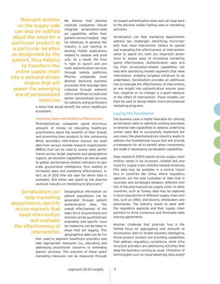 cognizant 20-20 insights 7
We believe that pharma-
ceuticals companies should
integrate serialization-relat-
ed capabilities within their
patient-connect-related digi-
tal initiatives. In general, the
industry is just starting to
develop mobile applications
related to disease and prod-
ucts. As a result, the time
is right to launch and pro-
mote authentication services
through remote platforms.
Pharma companies must
develop back-end business
processes that leverage data
collected through authenti-
cation workflows to build and
deliver personalized services
for patients and practitioners,
a move that would benefit the entire healthcare
ecosystem.
Improving Sales and Marketing Effectiveness
Pharmaceuticals companies spend enormous
amounts of money on educating healthcare
practitioners about the benefits of their brands
and promoting their products to this community.
While secondary information sources are avail-
able from various market research organizations
(MROs) that can be used to assess sales perfor-
mance across target segments and geographical
regions, serialization capabilities can also be used
to gather performance-related indicators to gen-
erate ground-level intelligence, thus leading to
increased sales and marketing effectiveness. In
fact, as of 2012 (the last year for which data is
available), $24 billion was spent by the pharma-
ceuticals industry on marketing to physicians.9
Geographical information on
patient populations can be
generated through patient
authentication data. The
overall effectiveness of the
sales force around brand pro-
motions can be quantitatively
evaluated, and specific coun-
ter-measures can be taken in
areas that are lagging. This
geographical data can be fur-
ther used to segment healthcare providers and
take appropriate measures (i.e., educating and
addressing practitioner concerns or extending
patient services). The outcome of these sales/
marketing measures can be measured through
increased authentication data and can loop back
to the decision model, fueling sales or marketing
activities.
Serialization can help marketing departments
address two challenges: identifying micro-mar-
kets that need intervention (where to spend)
and evaluating the effectiveness of intervention
(what to spend on); both are important dimen-
sions to assess ways of increasing marketing
spend effectiveness. Authentication data aris-
ing from serialization-related capabilities can
help with identifying market segments that need
intervention, enabling targeted initiatives to be
undertaken. Serialization provides an additional
tool to evaluate the effectiveness of intervention,
as any insight into authentication volume (posi-
tive, negative or no change) is a good measure
of the effect of intervention. These insights can
then be used to design better, more personalized
marketing programs.
Laying the Foundation
The business case is highly favorable for utilizing
serialization data to optimize existing processes
or develop new capabilities to address underlying
unmet need. But to successfully implement the
use cases, the pharmaceuticals industry needs to
address the foundational issues that will provide
a framework for all to benefit when investments
are made in developing serialization capabilities.
Data related to EPCIS events across supply chain
entities needs to be accessed, collated and ana-
lyzed for supply chain visibility-related initiatives.
This data may be available in a central reposi-
tory in countries like China, where regulatory
agencies are the sole custodian of data that is
recorded and exchanged between different enti-
ties in the pharmaceuticals supply chain. In other
countries, such as Turkey, data may be captured
in local repositories of different supply chain enti-
ties, such as CMOs, distributors, wholesalers and
pharmacies. The industry needs to work with
the regulatory agencies and their supply chain
partners to drive consensus and formulate data-
sharing agreements.
Another challenge that pharmas face is the
limited focus on aggregating vast amounts of
serialization data to enable business intelligence.
Niche product vendors are providing capabilities
that address regulatory compliance, while infra-
structure providers are addressing activities that
keep the business running as usual. Utilization of
technologies such as cloud-based big data analyt-
Relevant entities
on the supply side
can also be notified
about the need for a
particular product at
a particular location
as designated by the
patient, thus helping
to transform the
entire supply chain
into a demand-driven
engine that will
power the emerging
era of personalized
medicine.
Serialization can
help marketing
departments identify
micro-markets that
need intervention
and evaluate
the effectiveness of
intervention.
 