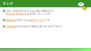 まとめ
 CSV, JSONで許されるのは個人開発まで!
Protocol Buffers Avroを使いましょう!!!
 BigQueryを使うならAvroオススメです．
 TypeBookでSchemaの管理は楽できるのでぜひ!!
32
 