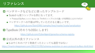 リファレンス
 ベンチマークなどなどに使ったサンプルコード
 Scalaから使うシンプルな例になってます．
• Protocol Buffers >>>> Avro >> Thriftのシンプルさの違いが垣間見えるのでぜひ!
 ベンチマークへの不服はPRしていただけると嬉しいです．
 TypeBook (そのうちOSSにします)
 公式以外の良リファレンス
もはやこれのパクリ発表だったといっても過言ではない
33
https://github.com/Saint1991/samples/tree/master/scala/serialization
https://martin.kleppmann.com/2012/12/05/schema-evolution-in-avro-protocol-buffers-thrift.html
https://github.com/CyberAgent/ganesha-schema-registry
 