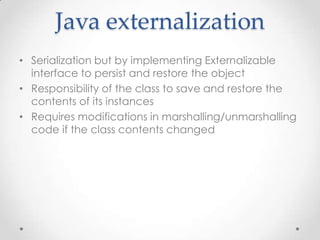 Java externalization
• Serialization but by implementing Externalizable
interface to persist and restore the object
• Responsibility of the class to save and restore the
contents of its instances
• Requires modifications in marshalling/unmarshalling
code if the class contents changed

 
