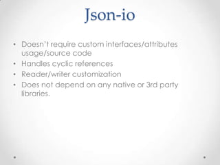 Json-io
• Doesn’t require custom interfaces/attributes
usage/source code
• Handles cyclic references
• Reader/writer customization
• Does not depend on any native or 3rd party
libraries.

 