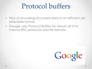 Protocol buffers
• Way of encoding structured data in an efficient yet
extensible format.
• Google uses Protocol Buffers for almost all of its
internal RPC protocols and file formats.

 