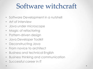 Software witchcraft
•
•
•
•
•
•
•
•
•
•
•

Software Development in a nutshell
Art of interview
Java under microscope
Magic of refactoring
Pattern-driven design
Java Developer Toolkit
Deconstructing Java
From novice to architect
Business and technical English
Business thinking and communication
Successful career in IT

 