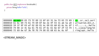 public class OC1 implements Serializable {
private String hello="hello";
}
0000000 ac ed 00 05 73 72 00 15 6f 63 31 2e 73 65 72 69 | ....sr..oc1.seri
0000010 61 6c 69 73 61 74 69 6f 6e 2e 4f 43 31 ab 5a a9 | alisation.OC1.Z.
0000020 59 37 9f 03 ef 02 00 01 4c 00 05 68 65 6c 6c 6f | Y7......L..hello
0000030 74 00 12 4c 6a 61 76 61 2f 6c 61 6e 67 2f 53 74 | t..Ljava/lang/St
0000040 72 69 6e 67 3b 78 70 74 00 05 68 65 6c 6c 6f | ring;xpt..hello
<STREAM_MAGIC>
 