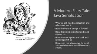 A Modern Fairy Tale:
Java Serialization
• Why we still need serialization and
where we use it.
• How the built-in design is flawed
• How it is being exploited and used
against us.
• How to work against the dark arts
rallied against us
• How even the alternative forms of
Java serialization can still be open to
attack.
 