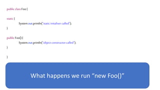 public class Foo {
static {
System.out.println("static initaliser called");
}
public Foo() {
System.out.println("object constructor called");
}
}
What happens we run “new Foo()”
 