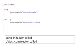 public class Foo {
static {
System.out.println("static initalizer called");
}
public Foo() {
System.out.println("object constructor called");
}
}
static initalizer called
object constructor called
 