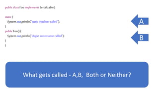 public class Foo implements Serializable{
static {
System.out.println("static initaliser called");
}
public Foo() {
System.out.println("object constructor called");
}
}
What gets called - A,B, Both or Neither?
A
B
 