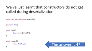 We’ve just learnt that constructors do not get
called during deserialization
public class Foo implements Serializable{
private int data[];
public Foo() {
data=new int[] {1,2,3,4};
}
public int size() {
return data.length;
}
The answer is 4?
 