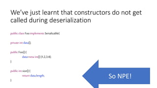 We’ve just learnt that constructors do not get
called during deserialization
public class Foo implements Serializable{
private int data[];
public Foo() {
data=new int[] {1,2,3,4};
}
public int size() {
return data.length;
}
So NPE!
 