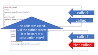 public classSubClassextendsParentimplementsSerializable{
static{
System.out.println("inSubClassclassinit");
}
public SubClass(){
System.out.println("inSubClassconstructor");
}
}
publicclassParent{
static{
System.out.println("inParentclassinit");
}
publicParent(){
System.out.println("inParentconstructor");
}
}
called
called
called
Not called
This code was called.
Did the author expect
it to be part of a
serialization story?
 