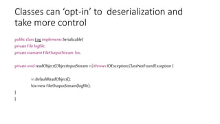 Classes can ‘opt-in’ to deserialization and
take more control
public class Log implements Serializable{
private File logfile;
private transient FileOutputStream los;
private void readObject(ObjectInputStream in) throws IOException,ClassNotFoundException {
in.defaultReadObject();
los=new FileOutputStream(logfile);
}
}
 