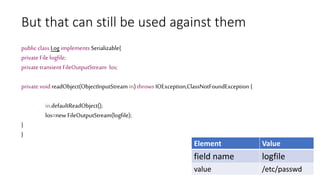 But that can still be used against them
public class Log implements Serializable{
private File logfile;
private transient FileOutputStream los;
private void readObject(ObjectInputStream in) throws IOException,ClassNotFoundException {
in.defaultReadObject();
los=new FileOutputStream(logfile);
}
}
Element Value
field name logfile
value /etc/passwd
 