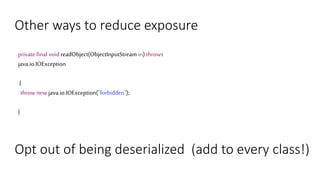 Other ways to reduce exposure
private final void readObject(ObjectInputStream in) throws
java.io.IOException
{
throw new java.io.IOException("forbidden");
}
Opt out of being deserialized (add to every class!)
 