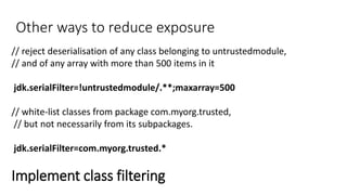 Other ways to reduce exposure
// reject deserialisation of any class belonging to untrustedmodule,
// and of any array with more than 500 items in it
jdk.serialFilter=!untrustedmodule/.**;maxarray=500
// white-list classes from package com.myorg.trusted,
// but not necessarily from its subpackages.
jdk.serialFilter=com.myorg.trusted.*
Implement class filtering
 