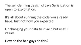 The self-defining design of Java Serialization is
open to exploitation.
It’s all about running the code you already
have. Just not how you expected
Or changing your data to invalid but useful
values
How do the bad guys do this?
 