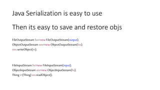 Java Serialization is easy to use
FileOutputStream fos=new FileOutputStream(output);
ObjectOutputStream oos=new ObjectOutputStream(fos);
oos.writeObject(m);
FileInputStream fis=new FileInputStream(input);
ObjectInputStream ois=new ObjectInputStream(fis);
Thing t=(Thing) ois.readObject();
Then its easy to save and restore objs
 