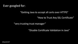 Ever googled for:
“very trusting trust manager”
“Getting Java to accept all certs over HTTPS”
“How to Trust Any SSL Certificate”
“Disable Certificate Validation in Java”
@spoole167
 