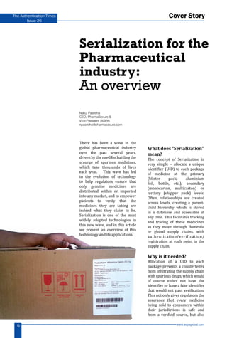 www.aspaglobal.com
6
The Authentication Times
Issue 26
There has been a wave in the
global pharmaceutical industry
over the past several years,
driven by the need for battling the
scourge of spurious medicines,
which take thousands of lives
each year. This wave has led
to the evolution of technology
to help regulators ensure that
only genuine medicines are
distributed within or imported
into any market, and to empower
patients to verify that the
medicines they are taking are
indeed what they claim to be.
Serialization is one of the most
widely adopted technologies in
this new wave, and in this article
we present an overview of this
technology and its applications.
What does “Serialization”
mean?
The concept of Serialization is
very simple – allocate a unique
identifier (UID) to each package
of medicine at the primary
(blister pack, aluminium
foil, bottle, etc.), secondary
(monocarton, multicarton) or
tertiary (shipper pack) levels.
Often, relationships are created
across levels, creating a parent-
child hierarchy which is stored
in a database and accessible at
any time. This facilitates tracking
and tracing of these medicines
as they move through domestic
or global supply chains, with
authentication/verification/
registration at each point in the
supply chain.
Why is it needed?
Allocation of a UID to each
package prevents a counterfeiter
from infiltrating the supply chain
withspuriousdrugs,whichwould
of course either not have the
identifier or have a fake identifier
that would not pass verification.
This not only gives regulators the
assurance that every medicine
being sold to consumers within
their jurisdictions is safe and
from a verified source, but also
Serialization for the
Pharmaceutical
industry:
An overview
Nakul Pasricha
CEO, PharmaSecure &
Vice-President (ASPA)
npasricha@pharmasecure.com
Cover Story
 