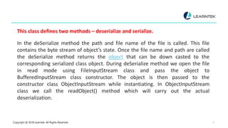 Copyright @ 2018 Learntek. All Rights Reserved. 11
This class defines two methods – deserialize and serialize.
In the deSerialize method the path and file name of the file is called. This file
contains the byte stream of object’s state. Once the file name and path are called
the deSerialize method returns the object that can be down casted to the
corresponding serialized class object. During deSerialize method we open the file
in read mode using FileInputStream class and pass the object to
BufferedInputStream class constructor. The object is then passed to the
constructor class ObjectInputStream while instantiating. In ObjectInputStream
class we call the readObject() method which will carry out the actual
deserialization.
 