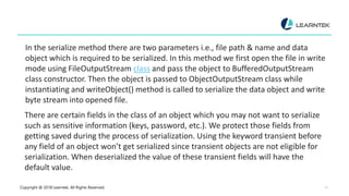 Copyright @ 2018 Learntek. All Rights Reserved. 12
In the serialize method there are two parameters i.e., file path & name and data
object which is required to be serialized. In this method we first open the file in write
mode using FileOutputStream class and pass the object to BufferedOutputStream
class constructor. Then the object is passed to ObjectOutputStream class while
instantiating and writeObject() method is called to serialize the data object and write
byte stream into opened file.
There are certain fields in the class of an object which you may not want to serialize
such as sensitive information (keys, password, etc.). We protect those fields from
getting saved during the process of serialization. Using the keyword transient before
any field of an object won’t get serialized since transient objects are not eligible for
serialization. When deserialized the value of these transient fields will have the
default value.
 