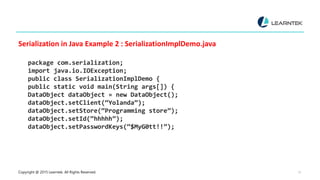 Copyright @ 2015 Learntek. All Rights Reserved. 13
Serialization in Java Example 2 : SerializationImplDemo.java
package com.serialization;
import java.io.IOException;
public class SerializationImplDemo {
public static void main(String args[]) {
DataObject dataObject = new DataObject();
dataObject.setClient(“Yolanda”);
dataObject.setStore(“Programming store”);
dataObject.setId(“hhhhh”);
dataObject.setPasswordKeys(“$MyG0tt!!”);
 