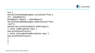 Copyright @ 2015 Learntek. All Rights Reserved. 14
try {
SerializationDemoExample.serialize(“file.t
xt”, dataObject);
DataObject object = (DataObject)
SerializationDemoExample.deSerialize(“file
.txt”);
System.out.println(object.toString());
} catch (IOException exp) {
exp.printStackTrace();
} catch (ClassNotFoundException exp) {
exp.printStackTrace();
}
}
}
 