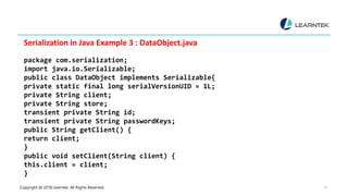 Copyright @ 2018 Learntek. All Rights Reserved. 15
Serialization in Java Example 3 : DataObject.java
package com.serialization;
import java.io.Serializable;
public class DataObject implements Serializable{
private static final long serialVersionUID = 1L;
private String client;
private String store;
transient private String id;
transient private String passwordKeys;
public String getClient() {
return client;
}
public void setClient(String client) {
this.client = client;
}
 