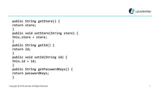 Copyright @ 2018 Learntek. All Rights Reserved. 16
public String getStore() {
return store;
}
public void setStore(String store) {
this.store = store;
}
public String getId() {
return id;
}
public void setId(String id) {
this.id = id;
}
public String getPasswordKeys() {
return passwordKeys;
}
 